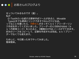 Decade, written by KOUNO Takeshi. 36
お客さんのブログより
せっついてみるものです（違）。
私が
G-Toolみたいな紹介文簡単作成ツールがあると、Movable
Type以外でも簡単にリンクできそうなんだけどなあ。
ってなことを書いたら、河野さんがさっそくｂｋ１ブリーダーリン
ク作成を作ってくださいました。ブリーダーIDとISBNかbibid（ｂ
ｋ１内管理コード）を入れると、3種類のHTMLソースがでてきます。
好みのソースをコピーして、記事を作成すれば完成。ｂｋ１ブリー
ダーでなくても使えます。
ためしに、今日買った本でやってみました。
簡単簡単。
 
