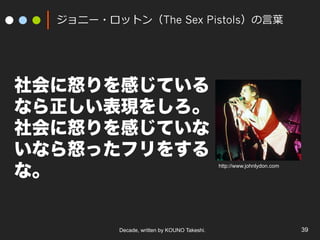 Decade, written by KOUNO Takeshi. 39
ジョニー・ロットン（The Sex Pistols）の⾔葉
社会に怒りを感じている
なら正しい表現をしろ。
社会に怒りを感じていな
いなら怒ったフリをする
な。
http://www.johnlydon.com
 