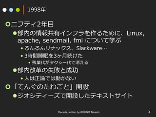 1998年
¢ ニフティ2年⽬
l 部内の情報共有インフラを作るために、Linux,
apache, sendmail, fml について学ぶ
• るんるんリナックス、Slackware…
• 3時間睡眠を3ヶ⽉続けた
•  残業代がタクシー代で消える
l 部内改⾰の失敗と成功
• ⼈は正論では動かない
¢ 「てんぐのたわごと」開設
l ジオシティーズで開設したテキストサイト
Decade, written by KOUNO Takeshi. 4
 