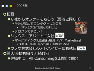 Decade, written by KOUNO Takeshi. 40
2005年
¢ 転職
l ８社からオファーをもらう（野茂と同じ!!）
• 半分が初めてコンタクトした会社
•  「ずっとブログを読んでました」
• ブログってすごい！
l シックス・アパートに⼊社
• マーケティング担当執⾏役員（VP, Marketing）
•  条件は、英語しゃべらない、開発やらない
l ウノウ株式会社のアドバイザーにも就任
¢ 個⼈活動も細々と続ける
l 休職中に、All Consumingを2週間で開発
 