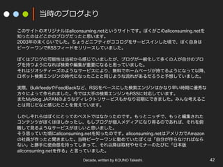 Decade, written by KOUNO Takeshi. 42
当時のブログより
このサイトのオリジナルはallconsuming.netというサイトです。ぼくがこのallconsuming.netを
知ったのはどこかのブログだったと思います。
2003年の末くらいでした。ちょうどニフティがココログをサービスインした頃で、ぼく自身は
ビーケーワンでRSSフィードをリリースしていました。
ぼくはブログの可能性は当初から感じていましたが、ブログが一般化して多くの人が自分のブロ
グを持つようになれば検索や編集が重要になると思っていました。
それはジオシティーズのようなサービスにより、無料でホームページが持てるようになって以降、
ロボット検索エンジンの時代になったことと同じような流れがあるだろうと予想していました。
実際、BulkfeedsやFeedBackなど、RSSをベースにした検索エンジンはかなり早い時期に優秀な
方々によって作られました。今では大手の検索エンジンもRSSに対応しています。
またMyblog JAPANのようなディレクトリサービスもかなり初期にできました。みんな考えるこ
とは同じだなと感じたことを覚えています。
しかしそれらはぼくにとってのベストではなかったのです。もっとニッチで、もっと編集された
コンテンツがぼくはほしかったし、もしブログが個人メディアになり得るのであれば、それを俯
瞰して見るようなサービスがほしいと思いました。
そう思っていた頃にallconsuming.netを知ったのです。allconsuming.netはアメリカでAmazon
の社員が作ったと聞きました。当時ビーケーワンに勤めていたぼくは「自分が作らなければなら
ない」と勝手に使命感を持ってしまって、それ以降は取材やセミナーのたびに「日本版
allconsuming.netを作る」と言っていました。
 