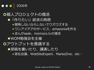 Decade, written by KOUNO Takeshi. 45
2006年
¢ 個⼈プロジェクトの復活
l 「作りたい」欲求の再燃
• 開発しないならしないでウズウズする
• ワンアイデアのサービス、amazoniaを作る
• まんがseek、momoco.tvの復活
l WOM勉強会を主催
¢ アウトプットを意識する
l 原稿を書いたり、講演したり
• 宣伝会議、WebSiteExpert、MarkeZine、etc…
 