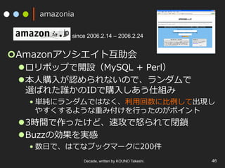 amazonia
¢ Amazonアソシエイト互助会
l ロリポップで開設（MySQL + Perl）
l 本⼈購⼊が認められないので、ランダムで
選ばれた誰かのIDで購⼊しあう仕組み
• 単純にランダムではなく、利⽤回数に⽐例して出現し
やすくするような重み付けを⾏ったのがポイント
l 3時間で作ったけど、速攻で怒られて閉鎖
l Buzzの効果を実感
• 数⽇で、はてなブックマークに200件
Decade, written by KOUNO Takeshi. 46
since 2006.2.14 – 2006.2.24
 