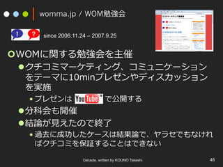 womma.jp / WOM勉強会
¢ WOMに関する勉強会を主催
l クチコミマーケティング、コミュニケーション
をテーマに10minプレゼンやディスカッション
を実施
• プレゼンは で公開する
l 分科会も開催
l 結論が⾒えたので終了
• 過去に成功したケースは結果論で、ヤラセでもなけれ
ばクチコミを保証することはできない
Decade, written by KOUNO Takeshi. 48
since 2006.11.24 – 2007.9.25
 