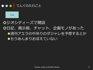 てんぐのたわごと
¢ ジオシティーズで開設
¢ ⽇記、掲⽰板、チャット、企画モノがあった
l 週刊アエラの中吊りのダジャレを予想するとか
l もうあんまりおぼえていない
Decade, written by KOUNO Takeshi. 5
lost
 