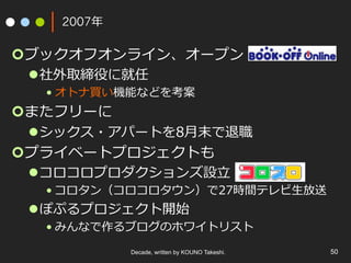 2007年
¢ ブックオフオンライン、オープン
l 社外取締役に就任
• オトナ買い機能などを考案
¢ またフリーに
l シックス・アパートを8⽉末で退職
¢ プライベートプロジェクトも
l コロコロプロダクションズ設⽴
• コロタン（コロコロタウン）で27時間テレビ⽣放送
l ぽぷるプロジェクト開始
• みんなで作るブログのホワイトリスト
Decade, written by KOUNO Takeshi. 50
 