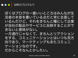 Decade, written by KOUNO Takeshi. 53
当時のブログより
ぼくはブログの一番いいところはみんなが生
活者の本音を書いている点だと常に主張して
いるんだけど、それをきちんと糧にして企業
が自社の製品やサービスに反映することがで
きないと意味がない。
一方通行じゃなくて、きちんとリアクション
をする、コミュニケーションとはいつも双方
向であり、マーケティングもまたコミュニ
ケーションなのです。
だからこそなんとかしたい。
 