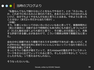 Decade, written by KOUNO Takeshi. 59
当時のブログより
「私塾なんてなんで儲からないことをなんでやるの？」とか「えらいね」と
か、これまでに何人もの人に言われてきた。まあえらいかどうかはわかんな
いけど、自分でもよくやるもんだなあと思うことはある。やめようと思った
ことはない（まだ2ヶ月だから当たり前か）。
（中略）
そう、仕事じゃないってのはいろいろといいなあと思ってて、業務時間外に
（夜とか週末に）活動するので時間的にも体力的にも大変だしきついんだけ
ど（たぶん塾生はぼくより大変だと思う）、その厳しさの反面として、失敗
すら許容できる優しさがあるわけで、こういう関係は特殊で素敵だなと思っ
た。
会社の中に信頼できたり尊敬できたりする仲間ができれば一番いいけど、そ
れが叶わない場合は社外に求めりゃいいんじゃないっていう当たり前のこと
の可能性を感じてます。
きっとそういう動きが増えていって、またmixbeatの塾生がそういうネット
ワークをさらに広げていってくれると思う。そしたら何十年かして「いいこ
としたかもな」って思えるかもしれない。
そうなったらいいな。
 