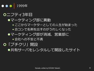 1999年
¢ ニフティ3年⽬
l マーケティング部に異動
• ここからマーケターとしての⼈⽣が始まった
• 合コンで名刺を出すのがうれしくなった
l マーケティング部が消滅、営業部に
• 会社への不安と不満
¢ 「プチクリ」開設
l 共有サーバをレンタルして開設したサイト
Decade, written by KOUNO Takeshi. 6
 