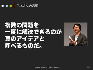 Decade, written by KOUNO Takeshi. 61
宮本さんの⾔葉
複数の問題を
一度に解決できるのが
真のアイデアと
呼べるものだ。
 