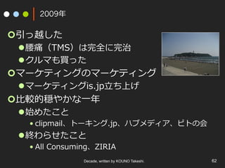 2009年
¢ 引っ越した
l 腰痛（TMS）は完全に完治
l クルマも買った
¢ マーケティングのマーケティング
l マーケティングis.jp⽴ち上げ
¢ ⽐較的穏やかな⼀年
l 始めたこと
• clipmail、トーキング.jp、ハブメディア、ピトの会
l 終わらせたこと
• All Consuming、ZIRIA
Decade, written by KOUNO Takeshi. 62
 