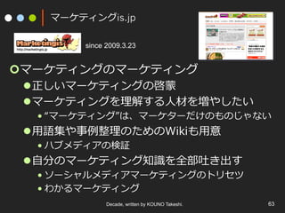 マーケティングis.jp
¢ マーケティングのマーケティング
l 正しいマーケティングの啓蒙
l マーケティングを理解する⼈材を増やしたい
• “マーケティング”は、マーケターだけのものじゃない
l ⽤語集や事例整理のためのWikiも⽤意
• ハブメディアの検証
l ⾃分のマーケティング知識を全部吐き出す
• ソーシャルメディアマーケティングのトリセツ
• わかるマーケティング
Decade, written by KOUNO Takeshi. 63
since 2009.3.23
 