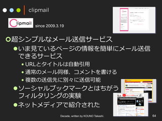 clipmail
¢ 超シンプルなメール送信サービス
l いま⾒ているページの情報を簡単にメール送信
できるサービス
• URLとタイトルは⾃動引⽤
• 通常のメール同様、コメントを書ける
• 複数の送信先に別々に送信可能
l ソーシャルブックマークとはちがう
フィルタリングの実験
l ネットメディアで紹介された
Decade, written by KOUNO Takeshi. 64
since 2009.3.19
 