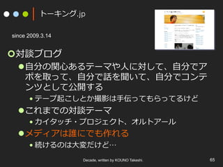 トーキング.jp
¢ 対談ブログ
l ⾃分の関⼼あるテーマや⼈に対して、⾃分でア
ポを取って、⾃分で話を聞いて、⾃分でコンテ
ンツとして公開する
• テープ起こしとか撮影は⼿伝ってもらってるけど
l これまでの対談テーマ
• カイタッチ・プロジェクト、オルトアール
l メディアは誰にでも作れる
• 続けるのは⼤変だけど…
Decade, written by KOUNO Takeshi. 65
since 2009.3.14
 