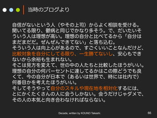 Decade, written by KOUNO Takeshi. 66
当時のブログより
自信がないという人（やその上司）からよく相談を受ける。
聞いてる限り、鬱病と同じでかなり多そう。で、だいたいそ
ういう人は理想が高い。理想の自分と比べてるから「自分は
まだまだだ。ぜんぜんできてない」と落ち込む。
そういう人は向上心があるので、すごくいいことなんだけど、
比較対象を自分にしてる限り、一生勝てないし、安心もでき
ないから余裕も生まれない。
そこは見方を変えて、世の中の人たちと比較したほうがいい。
理想の自分の何パーセントに達してるかはこの際どうでも良
くて、今の自分が日本で（あるいは世界で、時には社内で）
何番目かを考えたほうがいい。
そしてそうやって自分のスキルや現在地を相対化するには、
とにかくたくさんの人に会うしかない。会うだけじゃダメで、
その人の本気と向き合わなければならない。
 