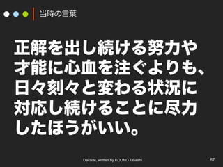 Decade, written by KOUNO Takeshi. 67
当時の⾔葉
正解を出し続ける努力や
才能に心血を注ぐよりも、
日々刻々と変わる状況に
対応し続けることに尽力
したほうがいい。
 