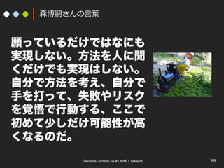 Decade, written by KOUNO Takeshi. 68
森博嗣さんの⾔葉
願っているだけではなにも
実現しない。方法を人に聞
くだけでも実現はしない。
自分で方法を考え、自分で
手を打って、失敗やリスク
を覚悟で行動する、ここで
初めて少しだけ可能性が高
くなるのだ。
 