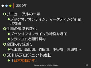 2010年
¢ リニューアルの⼀年
l ブックオフオンライン、マーケティングis.jp、
攻城団
¢ 仕事の環境も変化
l ブックオフオンライン取締役を退任
l クラシコムと顧問契約
¢ 全国のお城巡り
l 松⼭城、⾼知城、⽵⽥城、⼩⾕城、清洲城…
¢ SEIHAプロジェクト始動
l 「⽇本を動かす」
Decade, written by KOUNO Takeshi. 69
 
