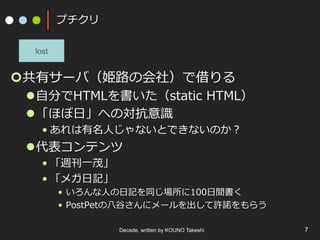 プチクリ
¢ 共有サーバ（姫路の会社）で借りる
l ⾃分でHTMLを書いた（static HTML）
l 「ほぼ⽇」への対抗意識
• あれは有名⼈じゃないとできないのか？
l 代表コンテンツ
• 「週刊⼀茂」
• 「メガ⽇記」
•  いろんな⼈の⽇記を同じ場所に100⽇間書く
•  PostPetの⼋⾕さんにメールを出して許諾をもらう
Decade, written by KOUNO Takeshi. 7
lost
 