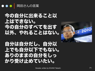 Decade, written by KOUNO Takeshi. 71
岡⽥さんの⾔葉
今の自分に出来ること以
上はできない。
今の自分のすべてを出す
以外、やれることはない。
自分は自分だし、自分以
上でも自分以下でもない。
ありのままの自分をしっ
かり受け止めていたい。
 