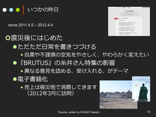 いつかの昨⽇
¢ 震災後にはじめた
l ただただ⽇常を書きつづける
• ⾃粛や不謹慎の空気をやさしく、やわらかく変えたい
l 『BRUTUS』の⽷井さん特集の影響
• 異なる意⾒を認める、受け⼊れる、がテーマ
l 電⼦書籍化
• 売上は被災地で消費してきます
（2012年3⽉に訪問）
Decade, written by KOUNO Takeshi. 73
since 2011.4.5 – 2012.4.4
 