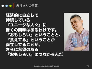 Decade, written by KOUNO Takeshi. 75
⽷井さんの⾔葉
経済的に自立して
持続している
『ユニークな人々』に
ぼくの興味はあるわけです。
『おもしろい』ということと、
『食えてる』ということが
両立してることが、
さらに希望のある
『おもしろい』につながるんだ
 
