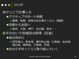 2012年
¢ けっこう仕事した
l アクティブサポート特需
• 講演、執筆、研修のお仕事たくさん（感謝）	
l 京都から全国へ
• 東京、⼤阪、神⼾、名古屋、熊本……
¢ そのせいで攻城団は停滞（反省）
l 城は攻めた
• 初攻城は、熊本城、備中松⼭城、広島城、仙台城、
福⼭城、島原城、⼩倉城、忍城
l あせらずゆっくりと取り組んでいく
Decade, written by KOUNO Takeshi. 76
 
