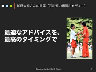 Decade, written by KOUNO Takeshi. 78
加藤⼤幸さんの⾔葉（⽯川遼の専属キャディー）
最適なアドバイスを、
最高のタイミングで
 