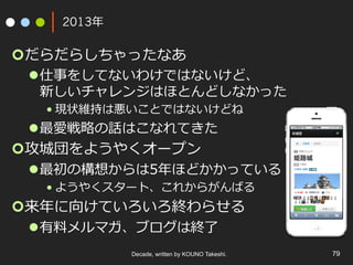 2013年
¢ だらだらしちゃったなあ
l 仕事をしてないわけではないけど、
新しいチャレンジはほとんどしなかった
• 現状維持は悪いことではないけどね
l 最愛戦略の話はこなれてきた
¢ 攻城団をようやくオープン
l 最初の構想からは5年ほどかかっている
• ようやくスタート、これからがんばる
¢ 来年に向けていろいろ終わらせる
l 有料メルマガ、ブログは終了
Decade, written by KOUNO Takeshi. 79
 