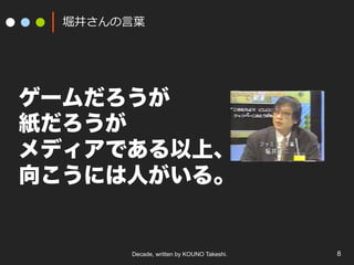 Decade, written by KOUNO Takeshi. 8
堀井さんの⾔葉
ゲームだろうが
紙だろうが
メディアである以上、
向こうには人がいる。
 