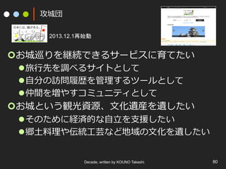 攻城団
¢ お城巡りを継続できるサービスに育てたい
l 旅⾏先を調べるサイトとして
l ⾃分の訪問履歴を管理するツールとして
l 仲間を増やすコミュニティとして
¢ お城という観光資源、⽂化遺産を遺したい
l そのために経済的な⾃⽴を⽀援したい
l 郷⼟料理や伝統⼯芸など地域の⽂化を遺したい
Decade, written by KOUNO Takeshi. 80
2013.12.1再始動
 