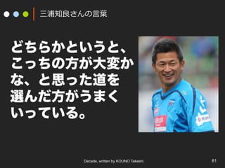 Decade, written by KOUNO Takeshi. 81
三浦知良さんの⾔葉
どちらかというと、
こっちの方が大変か
な、と思った道を
選んだ方がうまく
いっている。
 