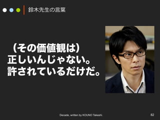 Decade, written by KOUNO Takeshi. 82
鈴⽊先⽣の⾔葉
（その価値観は）
正しいんじゃない。
許されているだけだ。
 