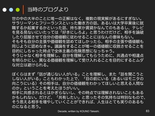 Decade, written by KOUNO Takeshi. 83
当時のブログより
世の中の大半のことに唯一の正解はなく、複数の現実解があるにすぎない。
サラリーマンとフリーランスといった働き方の話、あるいは大学卒業後に就
職するか起業するかといった話、持ち家か賃貸かなんてのもあるし、テレビ
を見る見ないにいたっては「好きにしろよ」と思うわけだけど、相手を論破
したり屈服させて自分の価値観に従わせることにはなんの意味もない。
そもそも自分の主張や価値観を認めてほしかったら、相手の主張や価値観も
同じように認めなきゃ。議論をすることが唯一の価値観に収斂させることを
目的にしちゃった時点で全体主義の危険思想になっちゃう。
そうじゃなく相手を理解し、自分を理解してもらうために、共通点や相違点
を明らかにし、異なる価値観を理解して受け入れることを目的にするとムダ
な対立は避けられる。
ぼくらはまず「話が通じない人がいる」ことを理解し、また「話を聞こうと
しない人がいる」こともわかった上で、「目の前にいる（あるいはモニタの
向こうにいる）その相手は、自分の価値観をわかってほしいと思える人間な
のか」ということを考えたほうがいい。
相手に共感されるとはかぎらないし、その時点では理解されないこともある
かもしれない。だけど、「共有したい」と思ったその気持ちは特別なもので、
そう思える相手を増やしていくことができれば、人生はとても実りのあるも
のになると思う。
 