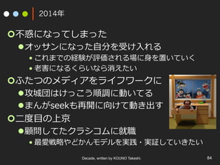2014年
¢ 不惑になってしまった
l オッサンになった⾃分を受け⼊れる
• これまでの経験が評価される場に⾝を置いていく
• ⽼害になるくらいなら消えたい
¢ ふたつのメディアをライフワークに
l 攻城団はけっこう順調に動いてる
l まんがseekも再開に向けて動き出す
¢ ⼆度⽬の上京
l 顧問してたクラシコムに就職
• 最愛戦略やどかんモデルを実践・実証していきたい
Decade, written by KOUNO Takeshi. 84
 