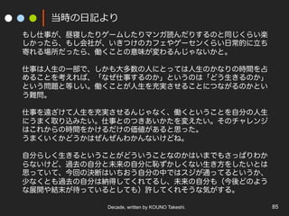 Decade, written by KOUNO Takeshi. 85
当時の⽇記より
もし仕事が、昼寝したりゲームしたりマンガ読んだりするのと同じくらい楽
しかったら、もし会社が、いきつけのカフェやゲーセンくらい日常的に立ち
寄れる場所だったら、働くことの意味が変わるんじゃないかと。
仕事は人生の一部で、しかも大多数の人にとっては人生のかなりの時間を占
めることを考えれば、「なぜ仕事するのか」というのは「どう生きるのか」
という問題と等しい。働くことが人生を充実させることにつながるのかとい
う難問。
仕事を遠ざけて人生を充実させるんじゃなく、働くということを自分の人生
にうまく取り込みたい。仕事とのつきあいかたを変えたい。そのチャレンジ
はこれからの時間をかけるだけの価値があると思った。
うまくいくかどうかはぜんぜんわかんないけどね。
自分らしく生きるということがどういうことなのかはいまでもさっぱりわか
らないけど、過去の自分と未来の自分に恥ずかしくない生き方をしたいとは
思っていて、今回の決断はいちおう自分の中ではスジが通ってるというか、
少なくとも過去の自分は納得してくれてるし、未来の自分も（今後どのよう
な展開や結末が待っているとしても）許してくれそうな気がする。
 
