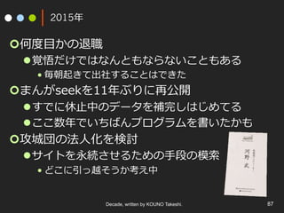 2015年
¢ 何度⽬かの退職
l 覚悟だけではなんともならないこともある
• 毎朝起きて出社することはできた
¢ まんがseekを11年ぶりに再公開
l すでに休⽌中のデータを補完しはじめてる
l ここ数年でいちばんプログラムを書いたかも
¢ 攻城団の法⼈化を検討
l サイトを永続させるための⼿段の模索
• どこに引っ越そうか考え中
Decade, written by KOUNO Takeshi. 87
 
