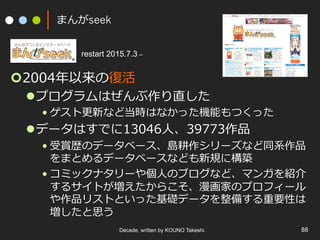 まんがseek
¢ 2004年以来の復活
l プログラムはぜんぶ作り直した
• ゲスト更新など当時はなかった機能もつくった
l データはすでに13046⼈、39773作品
• 受賞歴のデータベース、島耕作シリーズなど同系作品
をまとめるデータベースなども新規に構築
• コミックナタリーや個⼈のブログなど、マンガを紹介
するサイトが増えたからこそ、漫画家のプロフィール
や作品リストといった基礎データを整備する重要性は
増したと思う
Decade, written by KOUNO Takeshi. 88
restart 2015.7.3 –
 