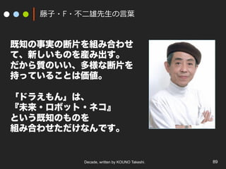 Decade, written by KOUNO Takeshi. 89
藤⼦・F・不⼆雄先⽣の⾔葉
既知の事実の断片を組み合わせ
て、新しいものを産み出す。
だから質のいい、多様な断片を
持っていることは価値。
「ドラえもん」は、
『未来・ロボット・ネコ』
という既知のものを
組み合わせただけなんです。
 