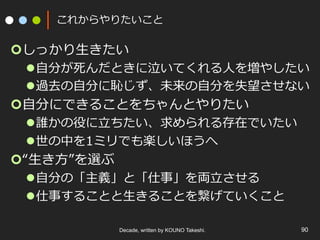これからやりたいこと
¢ しっかり⽣きたい
l ⾃分が死んだときに泣いてくれる⼈を増やしたい
l 過去の⾃分に恥じず、未来の⾃分を失望させない
¢ ⾃分にできることをちゃんとやりたい
l 誰かの役に⽴ちたい、求められる存在でいたい
l 世の中を1ミリでも楽しいほうへ
¢ “⽣き⽅”を選ぶ
l ⾃分の「主義」と「仕事」を両⽴させる
l 仕事することと⽣きることを繋げていくこと
Decade, written by KOUNO Takeshi. 90
 