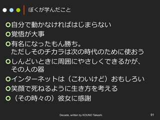 Decade, written by KOUNO Takeshi. 91
ぼくが学んだこと
¢ ⾃分で動かなければはじまらない
¢ 覚悟が⼤事
¢ 有名になったもん勝ち。
ただしそのチカラは次の時代のために使おう
¢ しんどいときに周囲にやさしくできるかが、
その⼈の器
¢ インターネットは（こわいけど）おもしろい
¢ 笑顔で死ねるように⽣き⽅を考える
¢ （その時々の）彼⼥に感謝
 