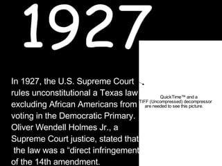 1927 In 1927, the U.S. Supreme Court  rules unconstitutional a Texas law  excluding African Americans from  voting in the Democratic Primary.  Oliver Wendell Holmes Jr., a  Supreme Court justice, stated that the law was a “direct infringement  of the 14th amendment. Oliver Holmes 