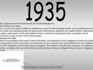 1935 In 1935, congress passes the Social Security Act and the Neutrality Act. The Social Security Act states: An act to provide for the general welfare by establishing a system of Federal old-age benefits, and by enabling the several  States to make more adequate provision for aged persons, blind persons, dependent and crippled children, maternal and  child welfare, public health, and the administration of their unemployment compensation laws; to establish a Social  Security Board; to raise revenue; and for other purposes. The Neutrality Act states: Providing for the prohibition of the export of arms, ammunition, and implements of war to belligerent countries; the prohibition of the transportation of arms, ammunition, and implements of war by vessels of the United States for the use of belligerent states; for the registration and licensing of persons engaged in the business of manufacturing, exporting, or importing arms, ammunition, or implements of war; and restricting travel by American citizens on belligerent ships during war. belligerent ships  during war. Roosevelt signing the Social Security Act of 1935. 