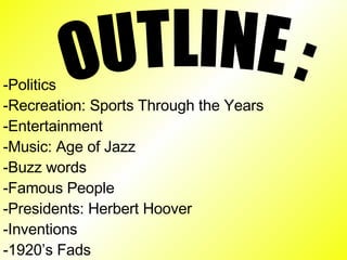 OUTLINE : -Politics -Recreation: Sports Through the Years -Entertainment -Music: Age of Jazz -Buzz words -Famous People -Presidents: Herbert Hoover -Inventions -1920’s Fads -1930’s Fads 