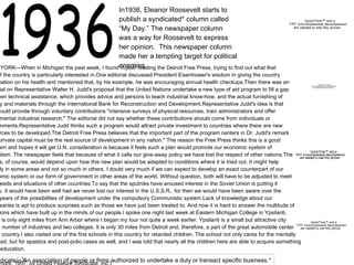 1936 In1936, Eleanor Roosevelt starts to publish a syndicated* column called “ My Day.” The newspaper column was a way for Roosevelt to express her opinion.  This newspaper column  made her a tempting target for political  enemies. *syndicate (n.) An association of people or firms authorized to undertake a duty or transact specific business.* NOVEMBER 18, 1957 NEW YORK—When in Michigan the past week, I found myself reading the Detroit Free Press, trying to find out what that  part of the country is particularly interested in.One editorial discussed President Eisenhower's wisdom in giving the country  information on his health and mentioned that, by his example, he was encouraging annual health checkups.Then there was an  editorial on Representative Walter H. Judd's proposal that the United Nations undertake a new type of aid program to fill a gap  between technical assistance, which provides advice and persons to teach industrial know-how, and the actual furnishing of  money and materials through the International Bank for Reconstruction and Development.Representative Judd's idea is that  we should provide through voluntary contributions "intensive surveys of physical resources, train administrators and offer  fundamental industrial research." The editorial did not say whether these contributions should come from individuals or  governments.Representative Judd thinks such a program would attract private investment to countries where there are new  resources to be developed.The Detroit Free Press believes that the important part of the program centers in Dr. Judd's remark  that "private capital must be the real source of development in any nation." The reason the Free Press thinks this is a good  program and hopes it will get U.N. consideration is because it feels such a plan would promote our economic system of  capitalism. The newspaper feels that because of what it calls our give-away policy we have lost the respect of other nations.The  results, of course, would depend upon how this new plan would be adapted to conditions where it is tried out. It might help  Greatly in some areas and not so much in others. I doubt very much if we can expect to develop an exact counterpart of our  economic system or our form of government in other areas of the world. Without question, both will have to be adjusted to meet the needs and situations of other countries.To say that the sputniks have aroused interest in the Soviet Union is putting it mildly. It would have been well had we never lost our interest in the U.S.S.R., for then we would have been aware over the past years of the possibilities of development under the compulsory Communistic system.Lack of knowledge about our  adversaries is apt to produce surprises such as those we have just been treated to. And now it is hard to answer the multitude of  questions which have built up in the minds of our people.I spoke one night last week at Eastern Michigan College in Ypsilanti,  which is only eight miles from Ann Arbor where I began my tour not quite a week earlier. Ypsilanti is a small but attractive city  with a number of industries and two colleges. It is only 30 miles from Detroit and, therefore, a part of the great automobile center  of our country.I also visited one of the first schools in this country for retarded children. The school not only cares for the mentally  retarded, but for spastics and post-polio cases as well, and I was told that nearly all the children here are able to acquire something from education. E.R. (Copyright, 1957, by United Feature Syndicate, Inc.) 