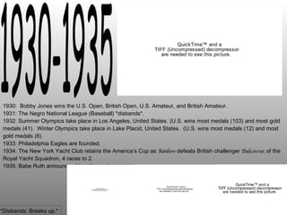 1930-1935 1930:  Bobby Jones wins the U.S. Open, British Open, U.S. Amateur, and British Amateur. 1931: The Negro National League (Baseball) *disbands*. 1932: Summer Olympics take place in Los Angeles, United States. (U.S. wins most medals (103) and most gold medals (41).  Winter Olympics take place in Lake Placid, United States.  (U.S. wins most medals (12) and most gold medals (6). 1933: Philadelphia Eagles are founded. 1934: The New York Yacht Club retains the America’s Cup as  Rainbow  defeats British challenger  Endeavour , of the Royal Yacht Squadron, 4 races to 2. 1935: Babe Ruth announces his retirement. *Disbands: Breaks up.* 