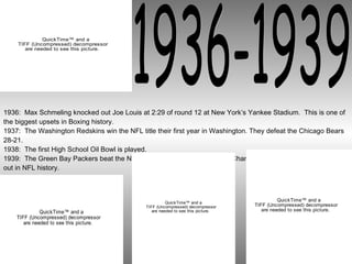 1936-1939 1936:  Max Schmeling knocked out Joe Louis at 2:29 of round 12 at New York’s Yankee Stadium.  This is one of the biggest upsets in Boxing history. 1937:  The Washington Redskins win the NFL title their first year in Washington. They defeat the Chicago Bears 28-21. 1938:  The first High School Oil Bowl is played. 1939:  The Green Bay Packers beat the New York Giants, 27-0,in the NFL Championship. This is the first shut out in NFL history. 