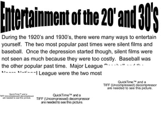 During the 1920’s and 1930’s, there were many ways to entertain yourself.  The two most popular past times were silent films and baseball.  Once the depression started though, silent films were not seen as much because they were too costly.  Baseball was the other popular past time.  Major League Baseball and the Negro National League were the two most common Leagues to play for. Entertainment of the 20' and 30's 