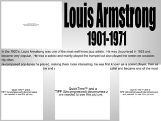 Louis Armstrong In the 1920’s, Louis Armstrong was one of the most well know jazz artists.  He was discovered in 1923 and became very popular.  He was a soloist and mainly played the trumpet but also played the cornet on occasion. He often  re-composed pop-tunes he played, making them more interesting. he was first known as a cornet player, then as a trumpet player, and toward the end of his career he was best known as a vocalist and became one of the most influential jazz singers. 1901-1971 