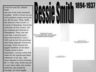 Bessie Smith 1894-1937 In the 20’s and 30’s, Bessie Smith was one of the most renowned  vocalists.  Smith is known as one of the greatest singers during her era. By the early 1920s, Smith had starred in How Come?, a musical on Broadway. During the production of How Come?, she was replaced and returned to Philadelphia. There, she met Jack Gee, a security guard whom she married on June 7, 1923, just as her first recordings were being released. During the  marriage, Smith became the biggest headliner on the black Theater Owner’s Book Association, running a show that made her the highest-paid black entertainer of her day.  Gee never adjusted to show business life. In 1929, when Smith learned of Jack Gee's affair with another performer, she ended the marriage, but never legally divorced. Smith eventually found a common-law husband in an old friend, Richard Morgan, who was. She stayed with him until her death in 1937. 